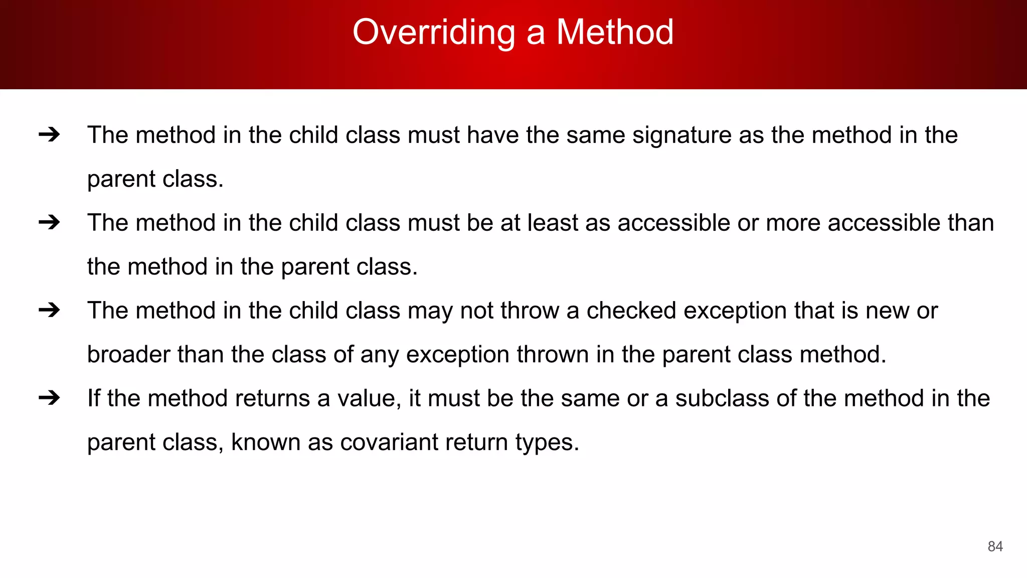 Overriding a Method
84
➔ The method in the child class must have the same signature as the method in the
parent class.
➔ The method in the child class must be at least as accessible or more accessible than
the method in the parent class.
➔ The method in the child class may not throw a checked exception that is new or
broader than the class of any exception thrown in the parent class method.
➔ If the method returns a value, it must be the same or a subclass of the method in the
parent class, known as covariant return types.
 