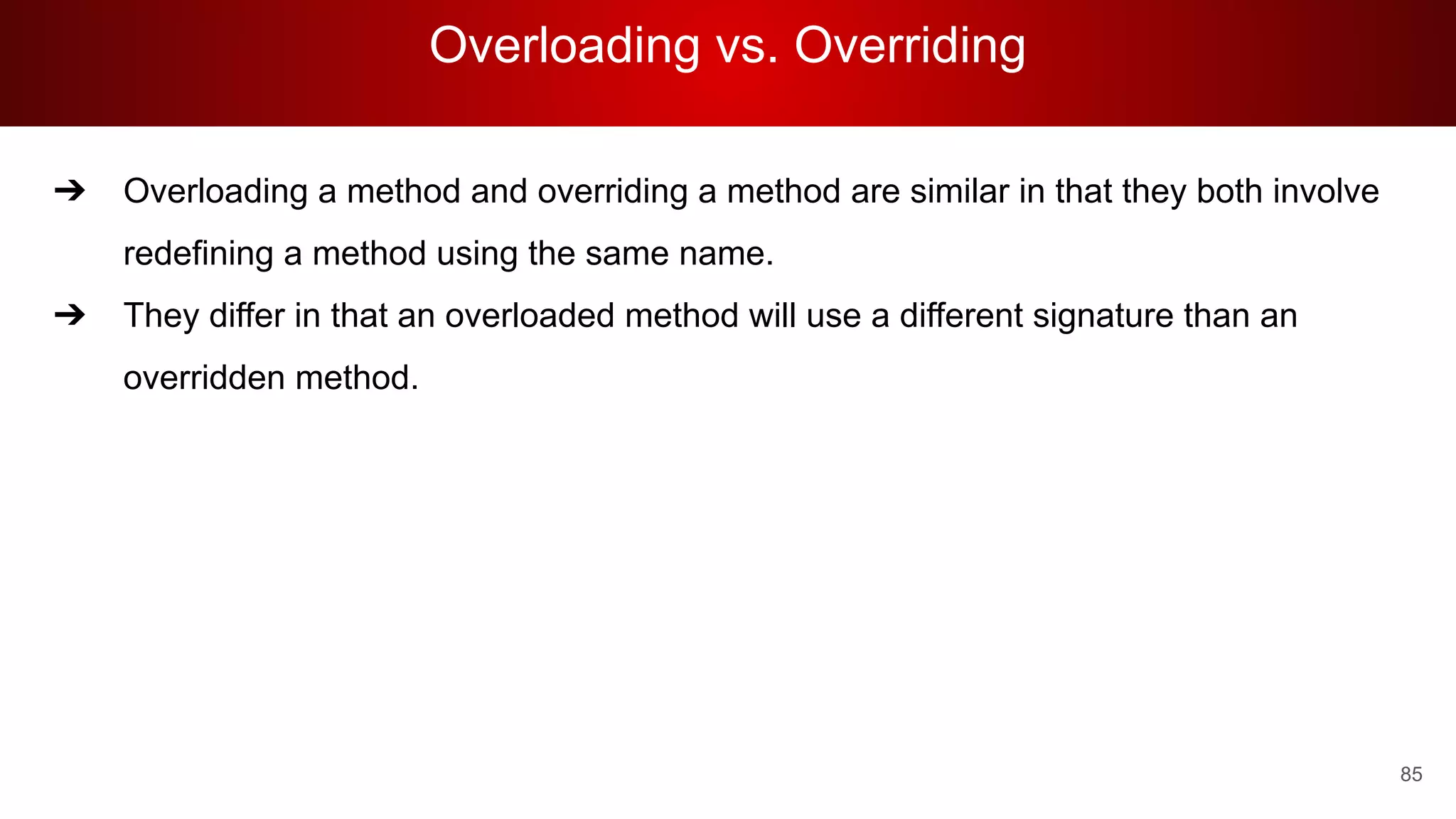 Overloading vs. Overriding
85
➔ Overloading a method and overriding a method are similar in that they both involve
redefining a method using the same name.
➔ They differ in that an overloaded method will use a different signature than an
overridden method.
 