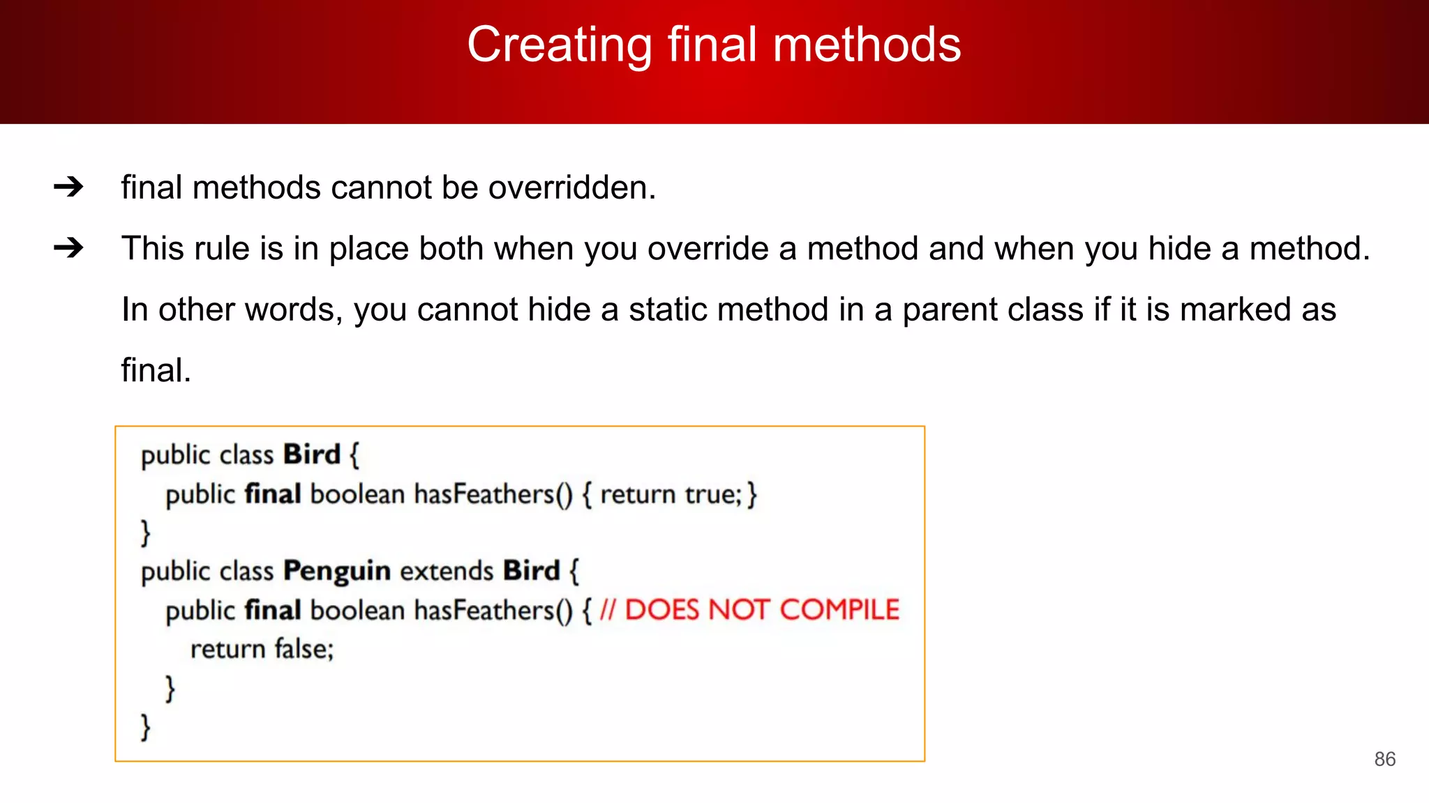 Creating final methods
86
➔ final methods cannot be overridden.
➔ This rule is in place both when you override a method and when you hide a method.
In other words, you cannot hide a static method in a parent class if it is marked as
final.
 