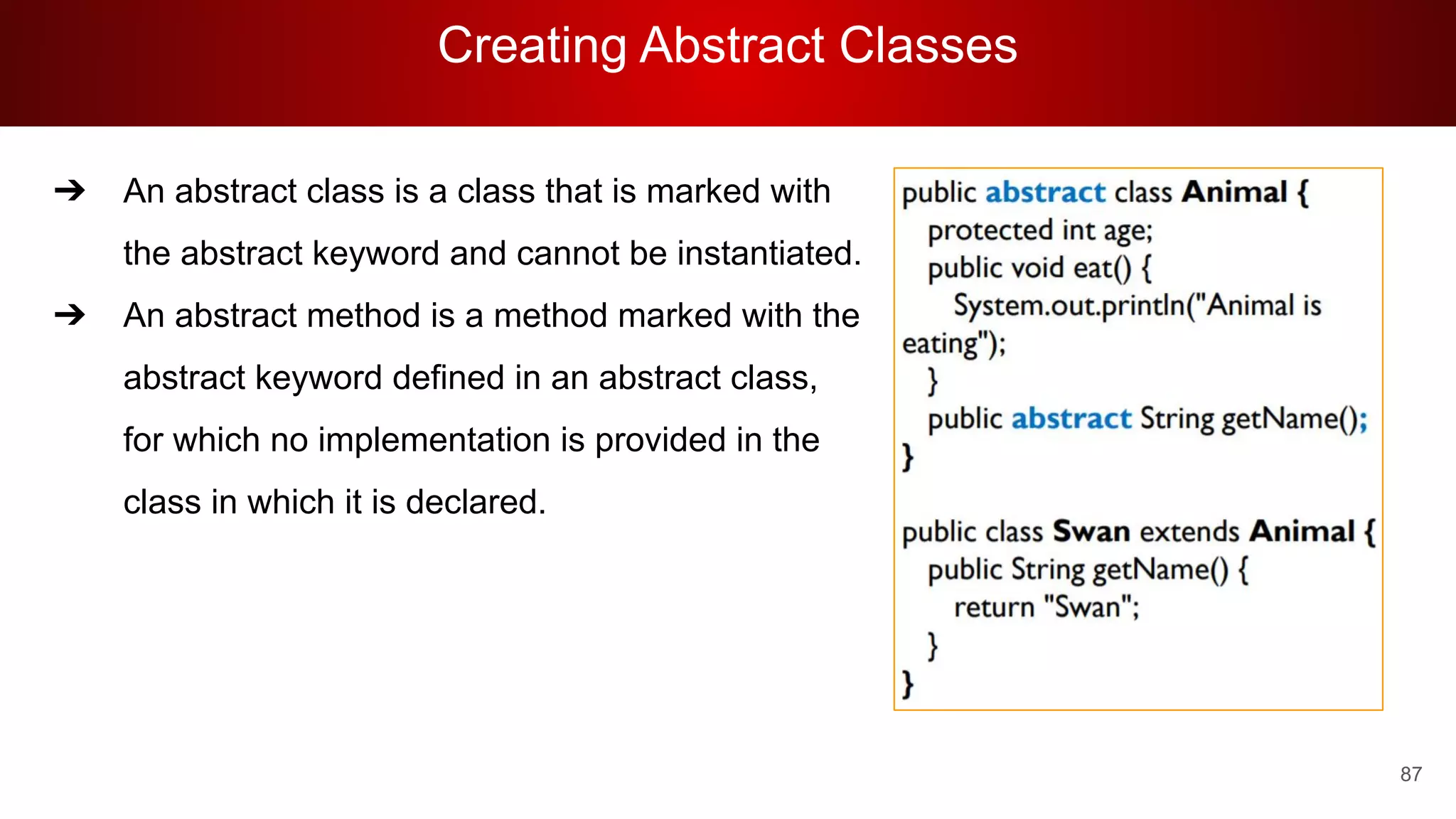 Creating Abstract Classes
87
➔ An abstract class is a class that is marked with
the abstract keyword and cannot be instantiated.
➔ An abstract method is a method marked with the
abstract keyword defined in an abstract class,
for which no implementation is provided in the
class in which it is declared.
 