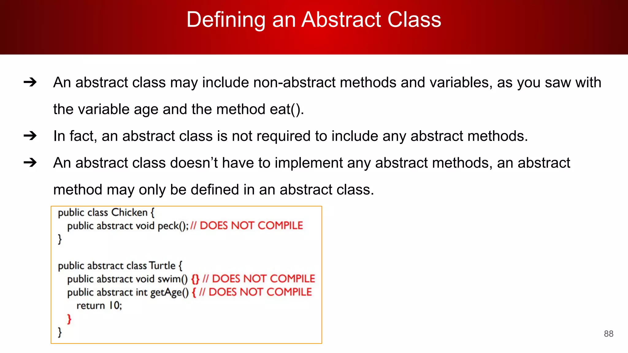 Defining an Abstract Class
88
➔ An abstract class may include non-abstract methods and variables, as you saw with
the variable age and the method eat().
➔ In fact, an abstract class is not required to include any abstract methods.
➔ An abstract class doesn’t have to implement any abstract methods, an abstract
method may only be defined in an abstract class.
 