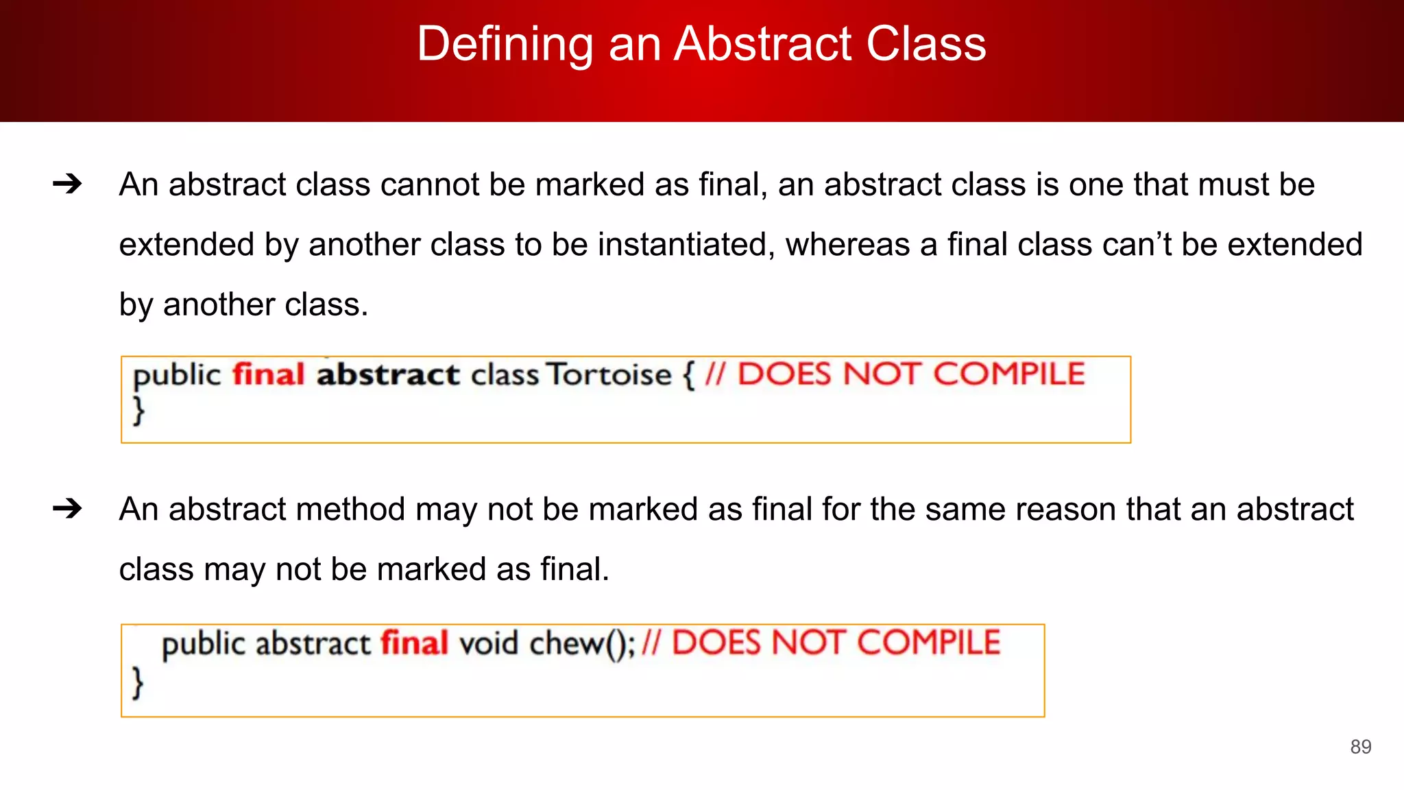 Defining an Abstract Class
89
➔ An abstract class cannot be marked as final, an abstract class is one that must be
extended by another class to be instantiated, whereas a final class can’t be extended
by another class.
➔ An abstract method may not be marked as final for the same reason that an abstract
class may not be marked as final.
 