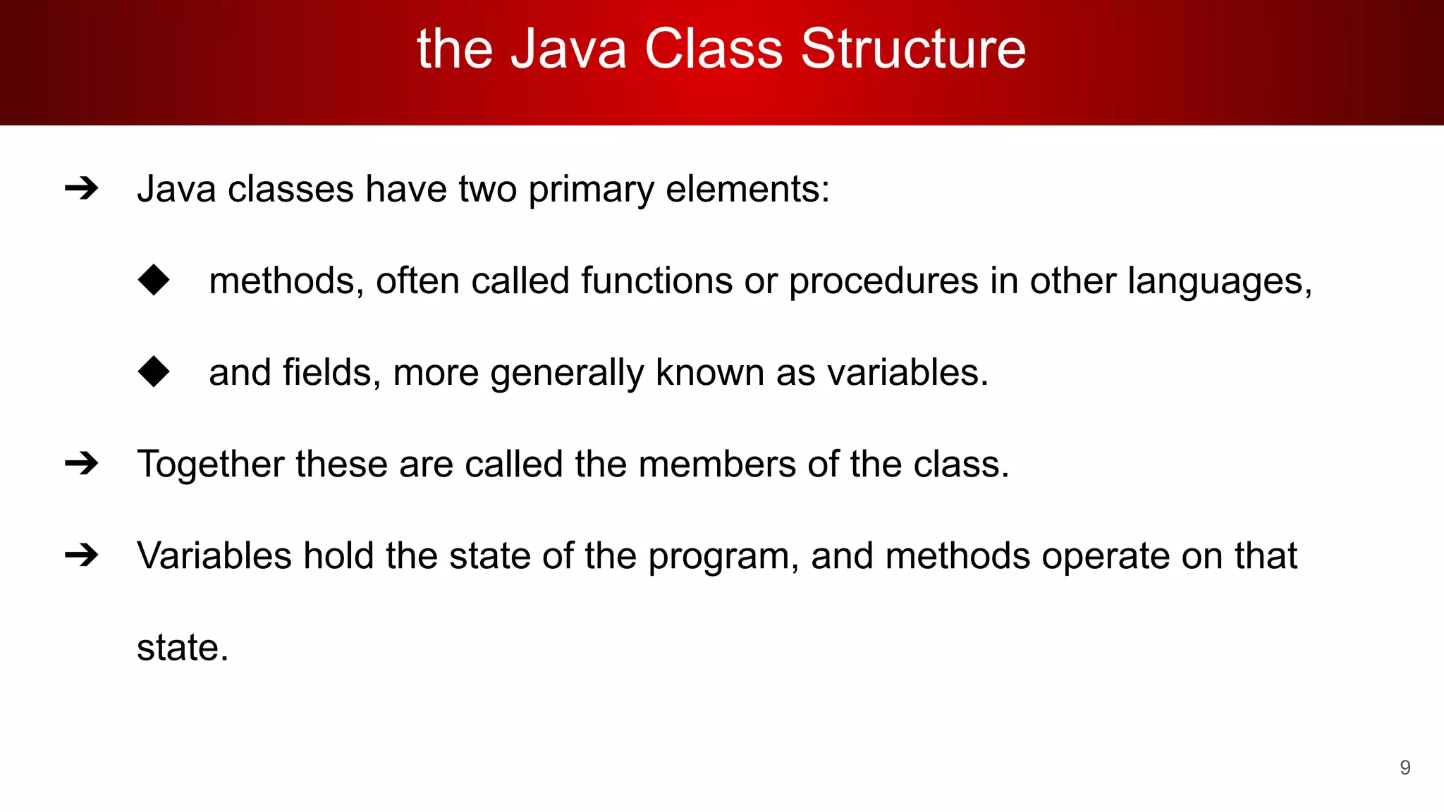 the Java Class Structure
➔ Java classes have two primary elements:
◆ methods, often called functions or procedures in other languages,
◆ and fields, more generally known as variables.
➔ Together these are called the members of the class.
➔ Variables hold the state of the program, and methods operate on that
state.
9
 