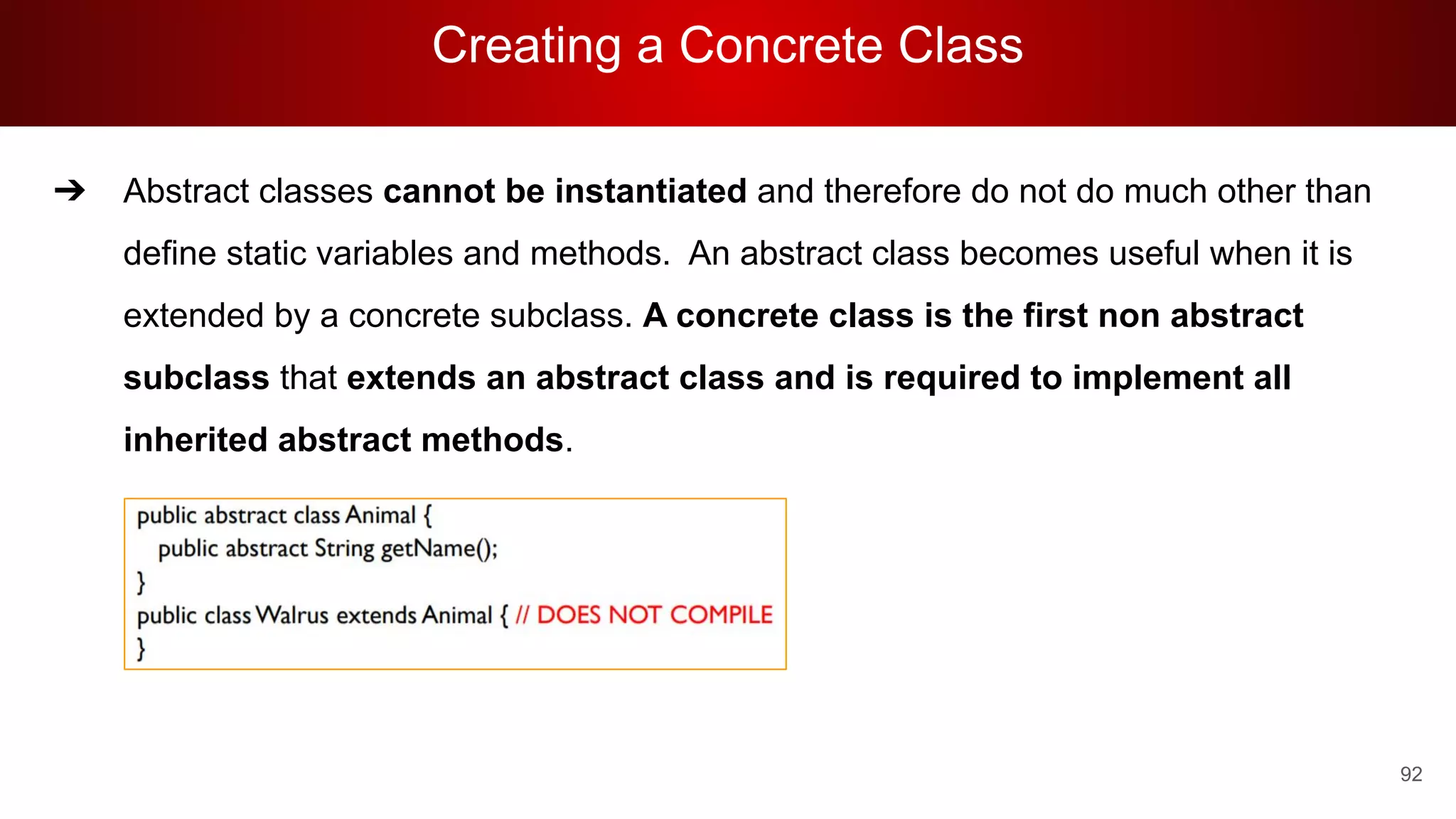 Creating a Concrete Class
92
➔ Abstract classes cannot be instantiated and therefore do not do much other than
define static variables and methods. An abstract class becomes useful when it is
extended by a concrete subclass. A concrete class is the first non abstract
subclass that extends an abstract class and is required to implement all
inherited abstract methods.
 