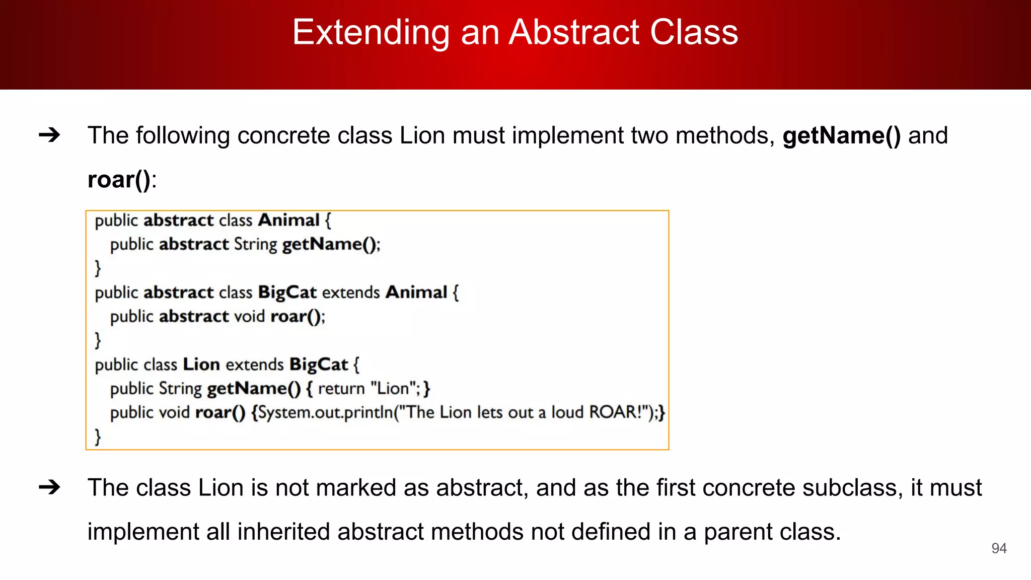 Extending an Abstract Class
94
➔ The following concrete class Lion must implement two methods, getName() and
roar():
➔ The class Lion is not marked as abstract, and as the first concrete subclass, it must
implement all inherited abstract methods not defined in a parent class.
 