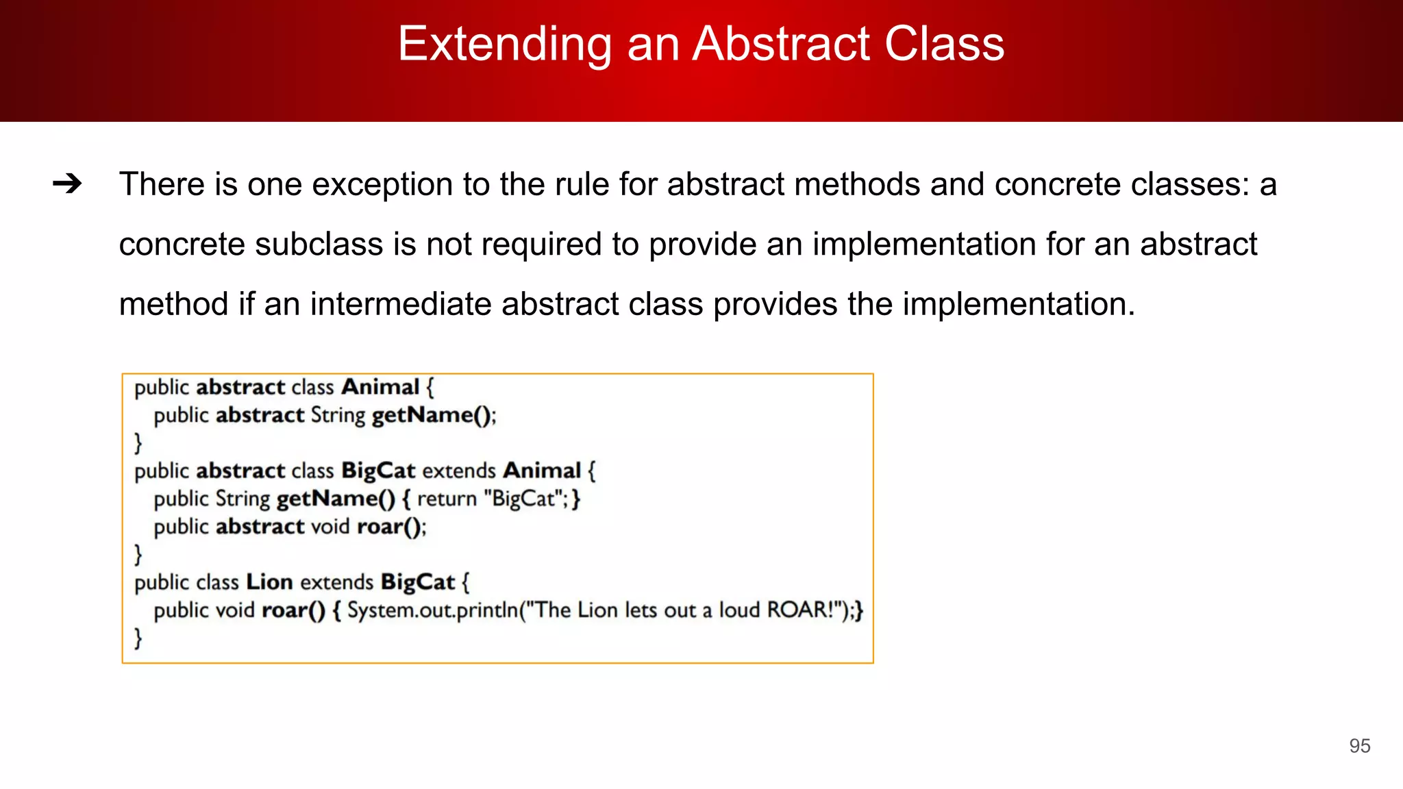 Extending an Abstract Class
95
➔ There is one exception to the rule for abstract methods and concrete classes: a
concrete subclass is not required to provide an implementation for an abstract
method if an intermediate abstract class provides the implementation.
 