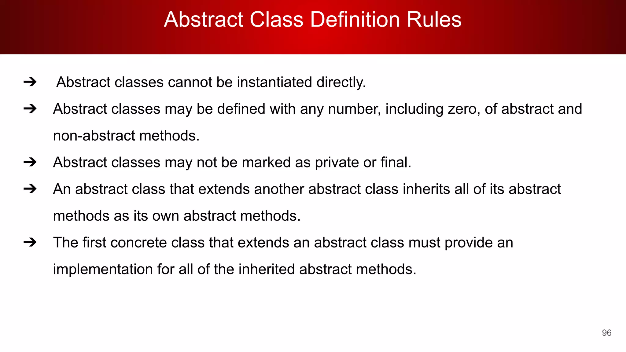 Abstract Class Definition Rules
96
➔ Abstract classes cannot be instantiated directly.
➔ Abstract classes may be defined with any number, including zero, of abstract and
non-abstract methods.
➔ Abstract classes may not be marked as private or final.
➔ An abstract class that extends another abstract class inherits all of its abstract
methods as its own abstract methods.
➔ The first concrete class that extends an abstract class must provide an
implementation for all of the inherited abstract methods.
 
