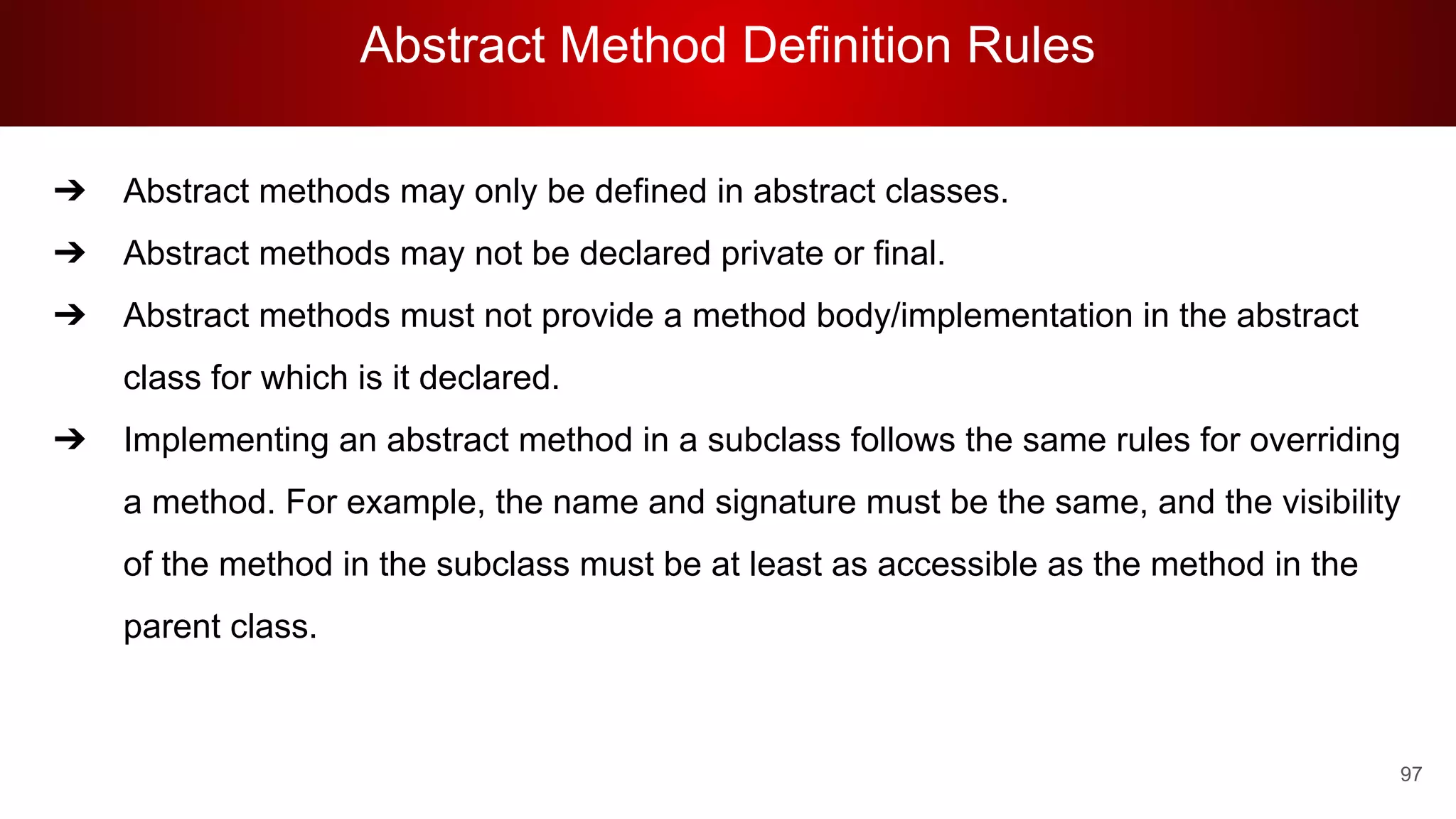 Abstract Method Definition Rules
97
➔ Abstract methods may only be defined in abstract classes.
➔ Abstract methods may not be declared private or final.
➔ Abstract methods must not provide a method body/implementation in the abstract
class for which is it declared.
➔ Implementing an abstract method in a subclass follows the same rules for overriding
a method. For example, the name and signature must be the same, and the visibility
of the method in the subclass must be at least as accessible as the method in the
parent class.
 