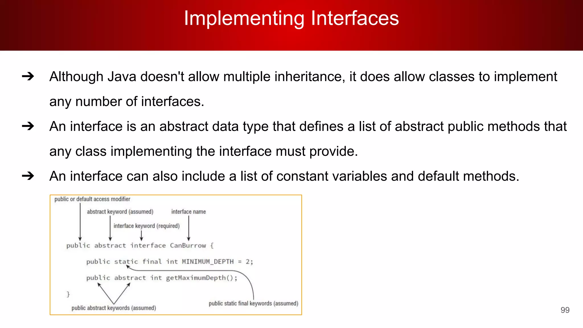 Implementing Interfaces
99
➔ Although Java doesn't allow multiple inheritance, it does allow classes to implement
any number of interfaces.
➔ An interface is an abstract data type that defines a list of abstract public methods that
any class implementing the interface must provide.
➔ An interface can also include a list of constant variables and default methods.
 