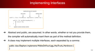 Implementing Interfaces
100
➔ Abstract and public, are assumed. In other words, whether or not you provide them,
the compiler will automatically insert them as part of the method definition.
➔ A class may implement multiple interfaces, each separated by a comma:
 