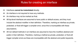 Rules for creating an interface
101
➔ Interfaces cannot be instantiated directly.
➔ An interface is not required to have any methods.
➔ An interface may not be marked as final.
➔ All top-level interfaces are assumed to have public or default access, and they must
include the abstract modifier in their definition. Therefore, marking an interface as private,
protected, or final will trigger a compiler error, since this is incompatible with these
assumptions.
➔ All non default methods in an interface are assumed to have the modifiers abstract and
public in their definition. Therefore, marking a method as private, protected, or final will
trigger compiler errors as these are incompatible with the abstract and public keywords.
 