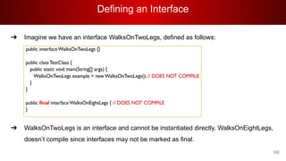 Defining an Interface
102
➔ Imagine we have an interface WalksOnTwoLegs, defined as follows:
➔ WalksOnTwoLegs is an interface and cannot be instantiated directly. WalksOnEightLegs,
doesn’t compile since interfaces may not be marked as final.
 