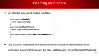 Inheriting an Interface
105
➔ An interface may extend multiple interfaces.
0
➔ Any class that implements the Seal interface must provide an implementation for all
methods in the parent interfaces in this case, getTailLength() and getNumberOfWhiskers().
 