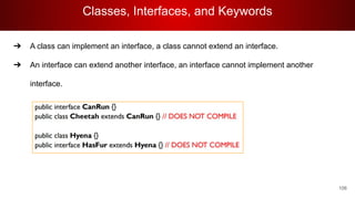 Classes, Interfaces, and Keywords
106
➔ A class can implement an interface, a class cannot extend an interface.
➔ An interface can extend another interface, an interface cannot implement another
interface.
 