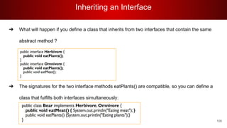 Inheriting an Interface
108
➔ What will happen if you define a class that inherits from two interfaces that contain the same
abstract method ?
➔ The signatures for the two interface methods eatPlants() are compatible, so you can define a
class that fulfills both interfaces simultaneously:
 