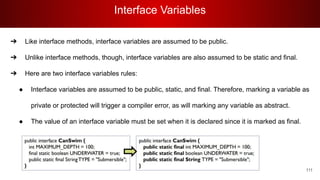 Interface Variables
111
➔ Like interface methods, interface variables are assumed to be public.
➔ Unlike interface methods, though, interface variables are also assumed to be static and final.
➔ Here are two interface variables rules:
● Interface variables are assumed to be public, static, and final. Therefore, marking a variable as
private or protected will trigger a compiler error, as will marking any variable as abstract.
● The value of an interface variable must be set when it is declared since it is marked as final.
 