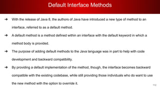 Default Interface Methods
112
➔ With the release of Java 8, the authors of Java have introduced a new type of method to an
interface, referred to as a default method.
➔ A default method is a method defined within an interface with the default keyword in which a
method body is provided.
➔ The purpose of adding default methods to the Java language was in part to help with code
development and backward compatibility.
➔ By providing a default implementation of the method, though, the interface becomes backward
compatible with the existing codebase, while still providing those individuals who do want to use
the new method with the option to override it.
 