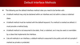 Default Interface Methods
114
➔ The following are the default interface method rules you need to be familiar with:
● A default method may only be declared within an interface and not within a class or abstract
class.
● A default method must be marked with the default keyword. If a method is marked as default, it
must provide a method body.
● A default method is not assumed to be static, final, or abstract, as it may be used or overridden
by a class that implements the interface.
● Like all methods in an interface, a default method is assumed to be public and will not compile if
marked as private or protected.
 