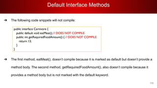 Default Interface Methods
115
➔ The following code snippets will not compile:
➔ The first method, eatMeat(), doesn’t compile because it is marked as default but doesn’t provide a
method body. The second method, getRequiredFoodAmount(), also doesn’t compile because it
provides a method body but is not marked with the default keyword.
 