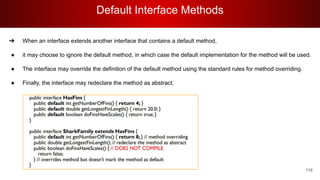 Default Interface Methods
116
➔ When an interface extends another interface that contains a default method,
● it may choose to ignore the default method, in which case the default implementation for the method will be used.
● The interface may override the definition of the default method using the standard rules for method overriding.
● Finally, the interface may redeclare the method as abstract.
 