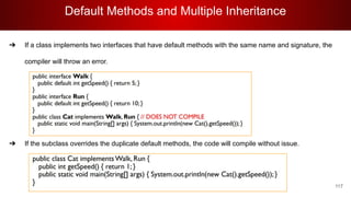 Default Methods and Multiple Inheritance
117
➔ If a class implements two interfaces that have default methods with the same name and signature, the
compiler will throw an error.
➔
➔
➔
➔
➔ If the subclass overrides the duplicate default methods, the code will compile without issue.
 