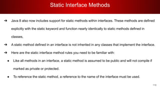 Static Interface Methods
118
➔ Java 8 also now includes support for static methods within interfaces. These methods are defined
explicitly with the static keyword and function nearly identically to static methods defined in
classes,
➔ A static method defined in an interface is not inherited in any classes that implement the interface.
➔ Here are the static interface method rules you need to be familiar with:
● Like all methods in an interface, a static method is assumed to be public and will not compile if
marked as private or protected.
● To reference the static method, a reference to the name of the interface must be used.
 