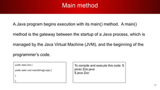 Main method
A Java program begins execution with its main() method. A main()
method is the gateway between the startup of a Java process, which is
managed by the Java Virtual Machine (JVM), and the beginning of the
programmer’s code.
To compile and execute this code: $
javac Zoo.java
$ java Zoo
public class Zoo {
public static void main(String[] args) {
}
}
12
 