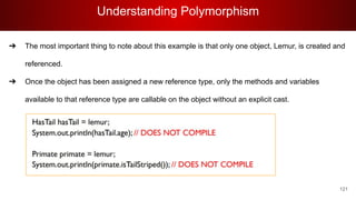 Understanding Polymorphism
121
➔ The most important thing to note about this example is that only one object, Lemur, is created and
referenced.
➔ Once the object has been assigned a new reference type, only the methods and variables
available to that reference type are callable on the object without an explicit cast.
 