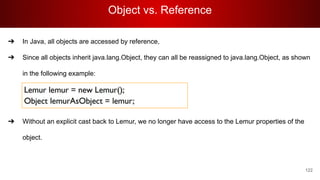 Object vs. Reference
122
➔ In Java, all objects are accessed by reference,
➔ Since all objects inherit java.lang.Object, they can all be reassigned to java.lang.Object, as shown
in the following example:
➔ Without an explicit cast back to Lemur, we no longer have access to the Lemur properties of the
object.
 