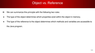 Object vs. Reference
123
➔ We can summarize this principle with the following two rules:
● The type of the object determines which properties exist within the object in memory.
● The type of the reference to the object determines which methods and variables are accessible to
the Java program.
 