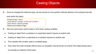 Casting Objects
124
➔ Once we changed the reference type, we lost access to more specific methods defined in the subclass that still
exist within the object.
➔
➔
➔ Here are some basic rules to keep in mind when casting variables:
● Casting an object from a subclass to a superclass doesn’t require an explicit cast.
● Casting an object from a superclass to a subclass requires an explicit cast.
● The compiler will not allow casts to unrelated types.
● Even when the code compiles without issue, an exception may be thrown at runtime if the object being cast is
not actually an instance of that class.
 