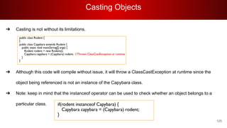 Casting Objects
125
➔ Casting is not without its limitations.
➔ Although this code will compile without issue, it will throw a ClassCastException at runtime since the
object being referenced is not an instance of the Capybara class.
➔ Note: keep in mind that the instanceof operator can be used to check whether an object belongs to a
particular class.
 
