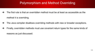 Polymorphism and Method Overriding
126
➔ The first rule is that an overridden method must be at least as accessible as the
method it is overriding.
➔ The Java compiler disallows overriding methods with new or broader exceptions.
➔ Finally, overridden methods must use covariant return types for the same kinds of
reasons as just discussed.
 