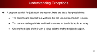 Understanding Exceptions
128
➔ A program can fail for just about any reason. Here are just a few possibilities:
● The code tries to connect to a website, but the Internet connection is down.
● You made a coding mistake and tried to access an invalid index in an array.
● One method calls another with a value that the method doesn’t support.
 
