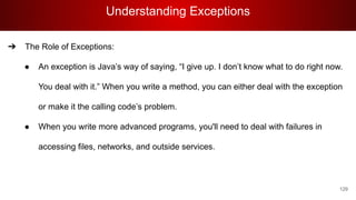 Understanding Exceptions
129
➔ The Role of Exceptions:
● An exception is Java’s way of saying, “I give up. I don’t know what to do right now.
You deal with it.” When you write a method, you can either deal with the exception
or make it the calling code’s problem.
● When you write more advanced programs, you'll need to deal with failures in
accessing files, networks, and outside services.
 