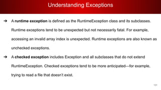 Understanding Exceptions
131
➔ A runtime exception is defined as the RuntimeException class and its subclasses.
Runtime exceptions tend to be unexpected but not necessarily fatal. For example,
accessing an invalid array index is unexpected. Runtime exceptions are also known as
unchecked exceptions.
➔ A checked exception includes Exception and all subclasses that do not extend
RuntimeException. Checked exceptions tend to be more anticipated—for example,
trying to read a file that doesn’t exist.
 