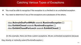 Catching Various Types of Exceptions
138
➔ You must be able to recognize if the exception is a checked or an unchecked exception.
➔ You need to determine if any of the exceptions are subclasses of the others.
(In this example, there are three custom exceptions. All are unchecked exceptions because
they directly or indirectly extend RuntimeException.)
 