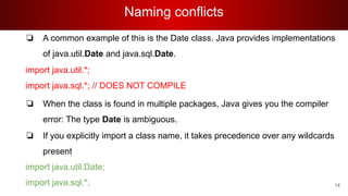 Naming conflicts
❏ A common example of this is the Date class. Java provides implementations
of java.util.Date and java.sql.Date.
import java.util.*;
import java.sql.*; // DOES NOT COMPILE
❏ When the class is found in multiple packages, Java gives you the compiler
error: The type Date is ambiguous.
❏ If you explicitly import a class name, it takes precedence over any wildcards
present
import java.util.Date;
import java.sql.*; 14
 