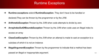 Runtime Exceptions
141
➔ Runtime exceptions extend RuntimeException. They don’t have to be handled or
declared.They can be thrown by the programmer or by the JVM.
➔ ArithmeticException Thrown by the JVM when code attempts to divide by zero
➔ ArrayIndexOutOfBoundsException Thrown by the JVM when code uses an illegal index to
access an array
➔ ClassCastException Thrown by the JVM when an attempt is made to cast an exception to a
subclass of which it is not an instance
➔ IllegalArgumentException Thrown by the programmer to indicate that a method has been
passed an illegal or inappropriate argument.
 
