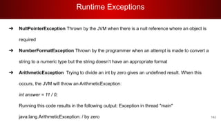 Runtime Exceptions
142
➔ NullPointerException Thrown by the JVM when there is a null reference where an object is
required
➔ NumberFormatException Thrown by the programmer when an attempt is made to convert a
string to a numeric type but the string doesn’t have an appropriate format
➔ ArithmeticException Trying to divide an int by zero gives an undefined result. When this
occurs, the JVM will throw an ArithmeticException:
int answer = 11 / 0;
Running this code results in the following output: Exception in thread "main"
java.lang.ArithmeticException: / by zero
 