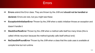 Errors
144
➔ Errors extend the Error class. They are thrown by the JVM and should not be handled or
declared. Errors are rare, but you might see these:
➔ ExceptionInInitializerError Thrown by the JVM when a static initializer throws an exception and
doesn’t handle it
➔ StackOverflowError Thrown by the JVM when a method calls itself too many times (this is
called infinite recursion because the method typically calls itself without end)
➔ NoClassDefFoundError Thrown by the JVM when a class that the code uses is available at
compile time but not runtime
 