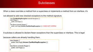 Subclasses
146
When a class overrides a method from a superclass or implements a method from an interface, it’s
not allowed to add new checked exceptions to the method signature.
A subclass is allowed to declare fewer exceptions than the superclass or interface. This is legal
because callers are already handling them.
 