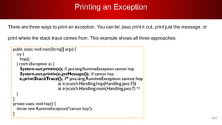 Printing an Exception
147
There are three ways to print an exception. You can let Java print it out, print just the message, or
print where the stack trace comes from. This example shows all three approaches:
 