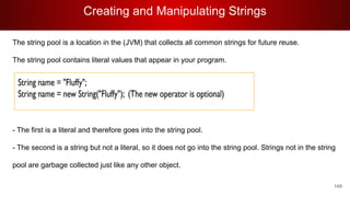 Creating and Manipulating Strings
149
The string pool is a location in the (JVM) that collects all common strings for future reuse.
The string pool contains literal values that appear in your program.
- The first is a literal and therefore goes into the string pool.
- The second is a string but not a literal, so it does not go into the string pool. Strings not in the string
pool are garbage collected just like any other object.
 