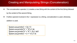 Creating and Manipulating Strings (Concatenation)
150
➔ The concatenation operator (+) creates a new String with the content of the first String followed
by the content of the second String.
➔ If either operand involved in the + expression is a String, concatenation is used; otherwise,
addition is used.
 