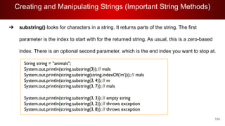 Creating and Manipulating Strings (Important String Methods)
154
➔ substring() looks for characters in a string. It returns parts of the string. The first
parameter is the index to start with for the returned string. As usual, this is a zero-based
index. There is an optional second parameter, which is the end index you want to stop at.
 