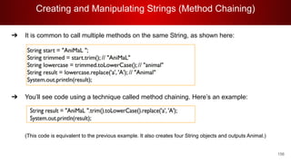 Creating and Manipulating Strings (Method Chaining)
156
➔ It is common to call multiple methods on the same String, as shown here:
➔ You’ll see code using a technique called method chaining. Here’s an example:
(This code is equivalent to the previous example. It also creates four String objects and outputs Animal.)
 