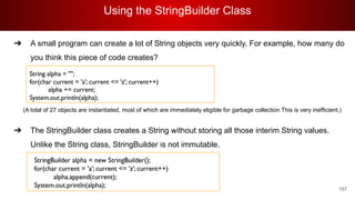 Using the StringBuilder Class
157
➔ A small program can create a lot of String objects very quickly. For example, how many do
you think this piece of code creates?
(A total of 27 objects are instantiated, most of which are immediately eligible for garbage collection This is very inefficient.)
➔ The StringBuilder class creates a String without storing all those interim String values.
Unlike the String class, StringBuilder is not immutable.
 