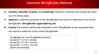 Important StringBuilder Methods
159
➔ charAt(), indexOf(), length(), and substring() These four methods work exactly the same
as in the String class.
➔ append() it adds the parameter to the StringBuilder and returns a reference to the current
StringBuilder: StringBuilder append(String str)
➔ insert() The insert() method adds characters to the StringBuilder at the requested index
and returns a reference to the current StringBuilder
 