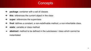 Concepts
➔ package: container with a set of classes
➔ this: references the current object in the class
➔ super: references the superclass
➔ final: defines a constant, a non-redefinable method, a non-inheritable class.
➔ static: variable or class method
➔ abstract: method to be defined in the subclasses / class which cannot be
instantiated
16
 